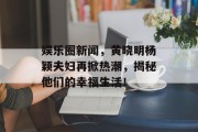 娱乐圈新闻，黄晓明杨颖夫妇再掀热潮，揭秘他们的幸福生活！