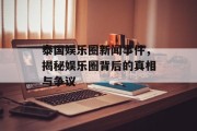 泰国娱乐圈新闻事件，揭秘娱乐圈背后的真相与争议