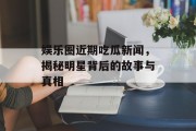 娱乐圈近期吃瓜新闻，揭秘明星背后的故事与真相