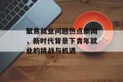 聚焦就业问题热点新闻，新时代背景下青年就业的挑战与机遇
