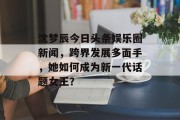 沈梦辰今日头条娱乐圈新闻，跨界发展多面手，她如何成为新一代话题女王？