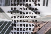 415分的成绩在高中是否可以升入大学专科的决定因素有很多，包括你的努力程度、高考分数、所在的地区等。对于一些人来说，可能没有达到415分可以上专科的水平。但是，这并不意味着你永远无法改变自己的命运。以下是关于415分是否可以进入专科的一些考虑因素