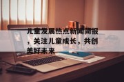 儿童发展热点新闻简报，关注儿童成长，共创美好未来