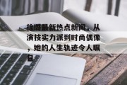 徐璐最新热点新闻，从演技实力派到时尚偶像，她的人生轨迹令人瞩目