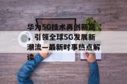 华为5G技术再创新高，引领全球5G发展新潮流—最新时事热点解读