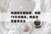 韩国娱乐圈新闻，韩剧TV引领潮流，明星动态备受关注
