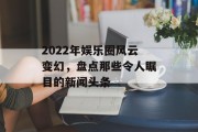 2022年娱乐圈风云变幻，盘点那些令人瞩目的新闻头条