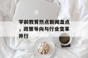 学前教育热点新闻盘点，政策导向与行业变革并行