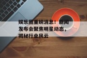 娱乐圈重磅消息！新闻发布会聚焦明星动态，揭秘行业风云