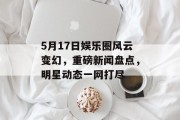 5月17日娱乐圈风云变幻，重磅新闻盘点，明星动态一网打尽