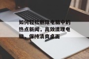 如何轻松删除电脑中的热点新闻，高效清理电脑，保持清爽桌面