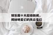 娱乐圈十大超级新闻，揭秘明星们的风云变幻
