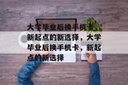 大学毕业后换手机卡，新起点的新选择，大学毕业后换手机卡，新起点的新选择