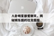 八卦明星都爱聊天，揭秘娱乐圈的社交圈层
