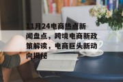 11月24电商热点新闻盘点，跨境电商新政策解读，电商巨头新动向揭秘