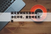 国家整顿娱乐圈新闻，净化环境，重塑明星形象