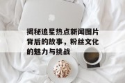 揭秘追星热点新闻图片背后的故事，粉丝文化的魅力与挑战
