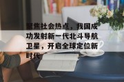 聚焦社会热点，我国成功发射新一代北斗导航卫星，开启全球定位新时代