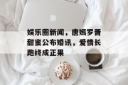 娱乐圈新闻，唐嫣罗晋甜蜜公布婚讯，爱情长跑终成正果