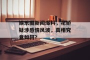 娱乐圈新闻爆料，花娇疑涉感情风波，真相究竟如何？