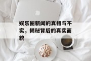 娱乐圈新闻的真相与不实，揭秘背后的真实面貌