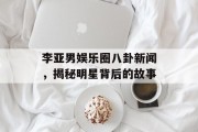 李亚男娱乐圈八卦新闻，揭秘明星背后的故事