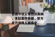 云南今日公安热点新闻，多起案件告破，警方全力保障人民安全
