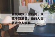 薛凯琪娱乐圈新闻，从歌手到演员，她的人生轨迹令人瞩目
