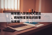 娱乐圈八卦新闻大盘点，揭秘明星背后的故事与真相