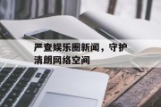 严查娱乐圈新闻，守护清朗网络空间