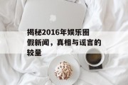 揭秘2016年娱乐圈假新闻，真相与谣言的较量