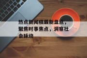 热点新闻稿最新盘点，聚焦时事焦点，洞察社会脉动