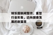 娱乐圈新闻整改，重塑行业形象，迈向健康发展的新篇章