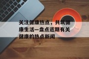 关注健康热点，共筑健康生活—盘点近期有关健康的热点新闻