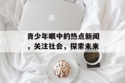 青少年眼中的热点新闻，关注社会，探索未来
