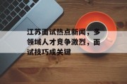 江苏面试热点新闻，多领域人才竞争激烈，面试技巧成关键