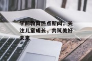 学前教育热点新闻，关注儿童成长，共筑美好未来