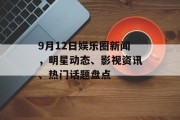 9月12日娱乐圈新闻，明星动态、影视资讯、热门话题盘点