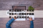 捍卫祖国统一，共筑民族复兴—近期维护祖国统一热点新闻综述