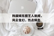 韩国娱乐圈艺人新闻，风云变幻，热点频出