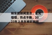 娱乐圈新闻盘点，星光熠熠，热点不断，2023年上半年精彩回顾