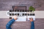 国内外热点新闻综述，聚焦时事，洞察社会脉动