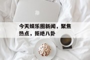 今天娱乐圈新闻，聚焦热点，拒绝八卦