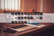 陈冠希宣布退出娱乐圈，一段传奇落幕，一段新生活启程
