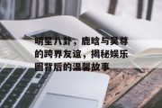明星八卦，鹿晗与吴尊的跨界友谊，揭秘娱乐圈背后的温馨故事
