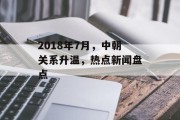 2018年7月，中朝关系升温，热点新闻盘点