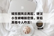 娱乐圈风云再起，硬汉小生被曝新恋情，背后真相令人咋舌！