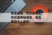 紧急通报，热点新闻文件位置神秘消失，背后原因令人担忧！