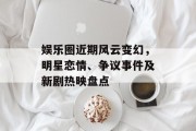 娱乐圈近期风云变幻，明星恋情、争议事件及新剧热映盘点