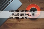 赵丽颖娱乐圈最新动态，事业爱情双丰收，粉丝纷纷表示祝福